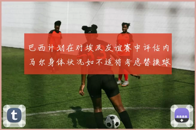 巴西计划在对埃及友谊赛中评估内马尔身体状况如不适将考虑替换球员