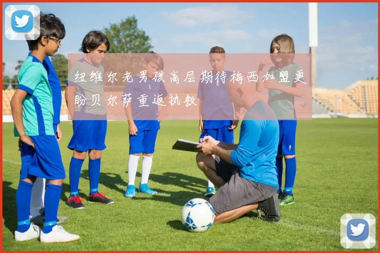 纽维尔老男孩高层期待梅西加盟更盼贝尔萨重返执教