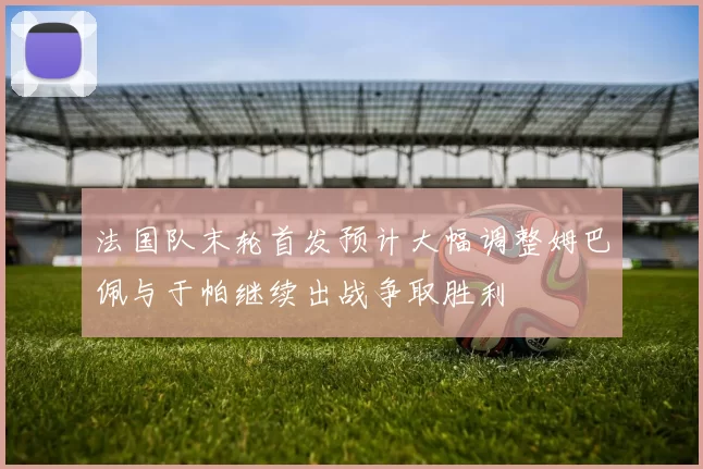 法国队末轮首发预计大幅调整姆巴佩与于帕继续出战争取胜利
