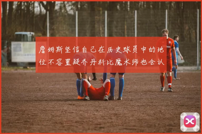 詹姆斯坚信自己在历史球员中的地位不容置疑乔丹科比魔术师也会认同