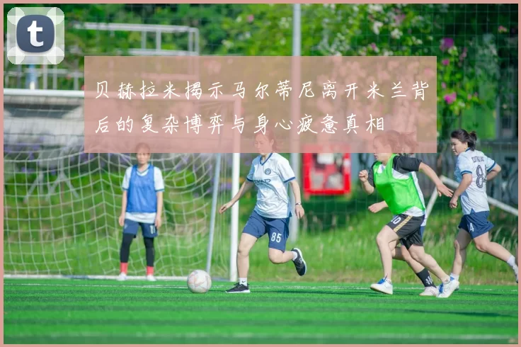 贝赫拉米揭示马尔蒂尼离开米兰背后的复杂博弈与身心疲惫真相
