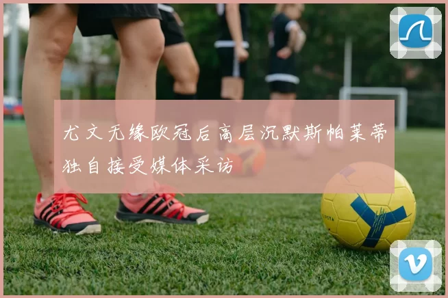 尤文无缘欧冠后高层沉默斯帕莱蒂独自接受媒体采访
