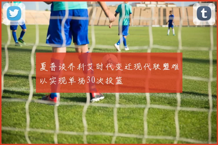 夏普谈乔科艾时代变迁现代联盟难以实现单场30次投篮