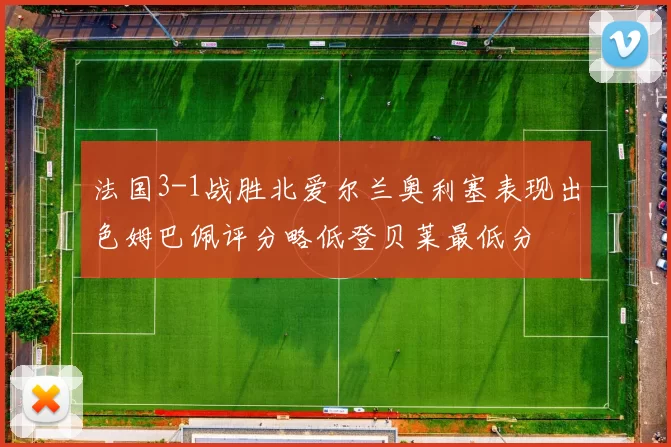 法国3-1战胜北爱尔兰奥利塞表现出色姆巴佩评分略低登贝莱最低分