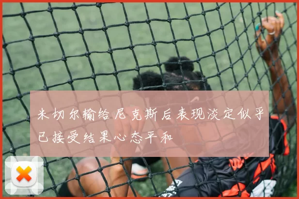 米切尔输给尼克斯后表现淡定似乎已接受结果心态平和