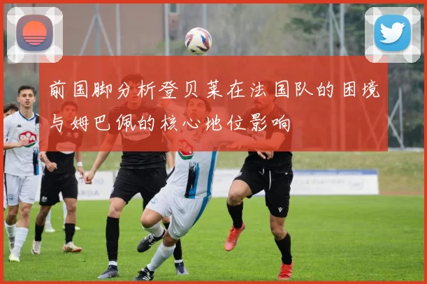 前国脚分析登贝莱在法国队的困境与姆巴佩的核心地位影响