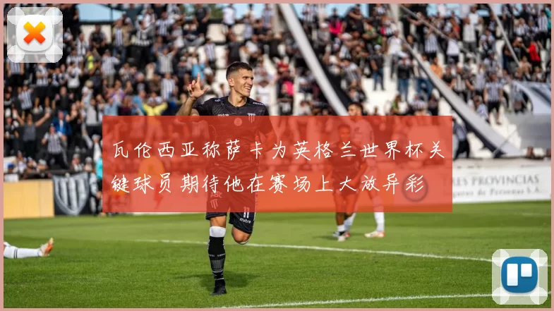 瓦伦西亚称萨卡为英格兰世界杯关键球员期待他在赛场上大放异彩