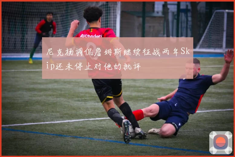尼克杨调侃詹姆斯继续征战两年Skip还未停止对他的批评