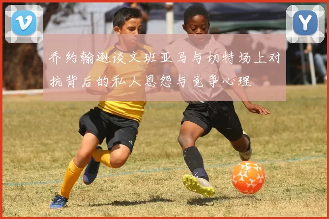乔约翰逊谈文班亚马与切特场上对抗背后的私人恩怨与竞争心理