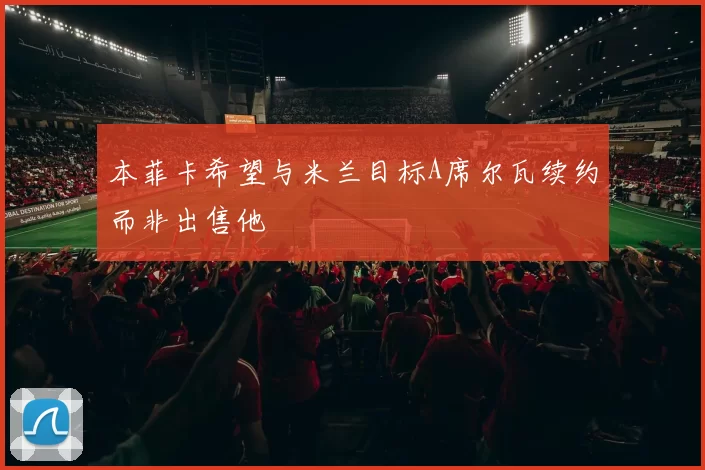 本菲卡希望与米兰目标A席尔瓦续约而非出售他
