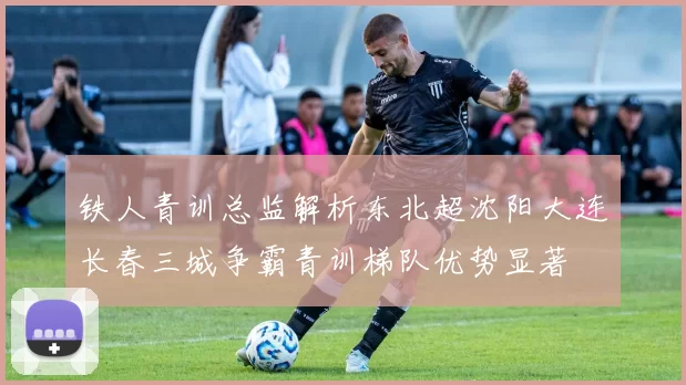 铁人青训总监解析东北超沈阳大连长春三城争霸青训梯队优势显著