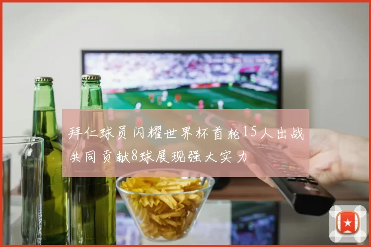 拜仁球员闪耀世界杯首轮15人出战共同贡献8球展现强大实力