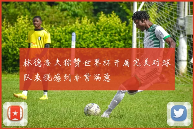 林德洛夫称赞世界杯开局完美对球队表现感到非常满意
