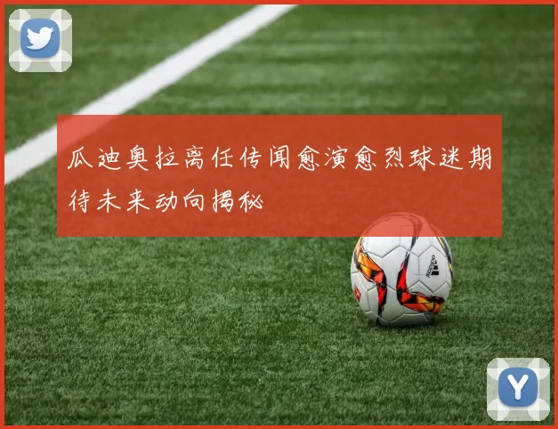 瓜迪奥拉离任传闻愈演愈烈球迷期待未来动向揭秘