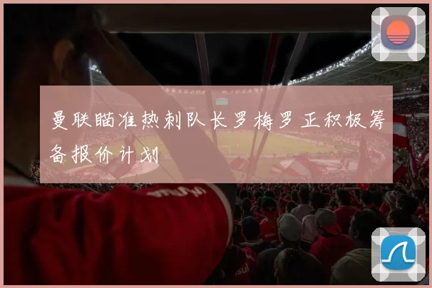 曼联瞄准热刺队长罗梅罗正积极筹备报价计划
