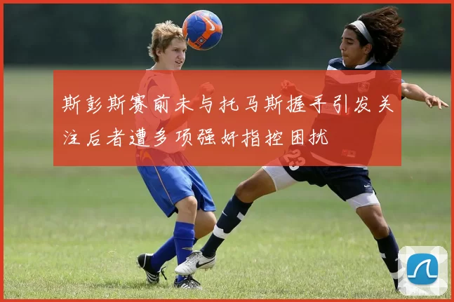 斯彭斯赛前未与托马斯握手引发关注后者遭多项强奸指控困扰