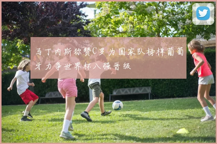 马丁内斯称赞C罗为国家队榜样葡萄牙力争世界杯八强晋级