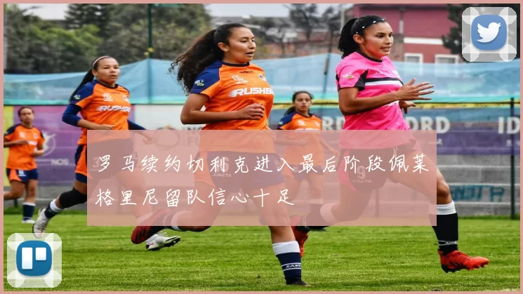 罗马续约切利克进入最后阶段佩莱格里尼留队信心十足