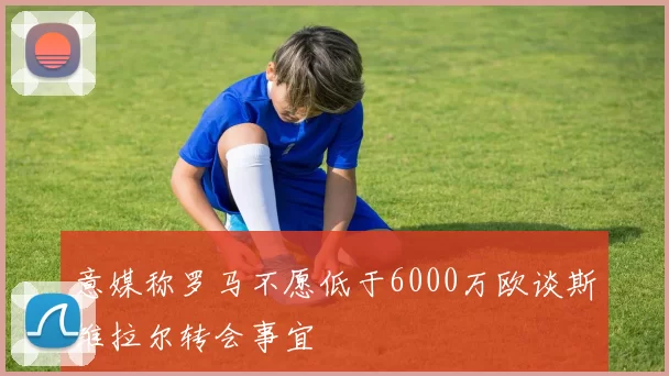 意媒称罗马不愿低于6000万欧谈斯维拉尔转会事宜