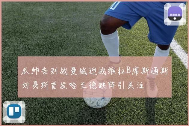 瓜帅告别战曼城迎战维拉B席斯通斯刘易斯首发哈兰德缺阵引关注