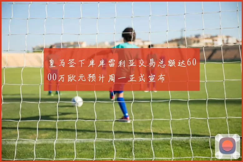 皇马签下库库雷利亚交易总额达6000万欧元预计周一正式宣布