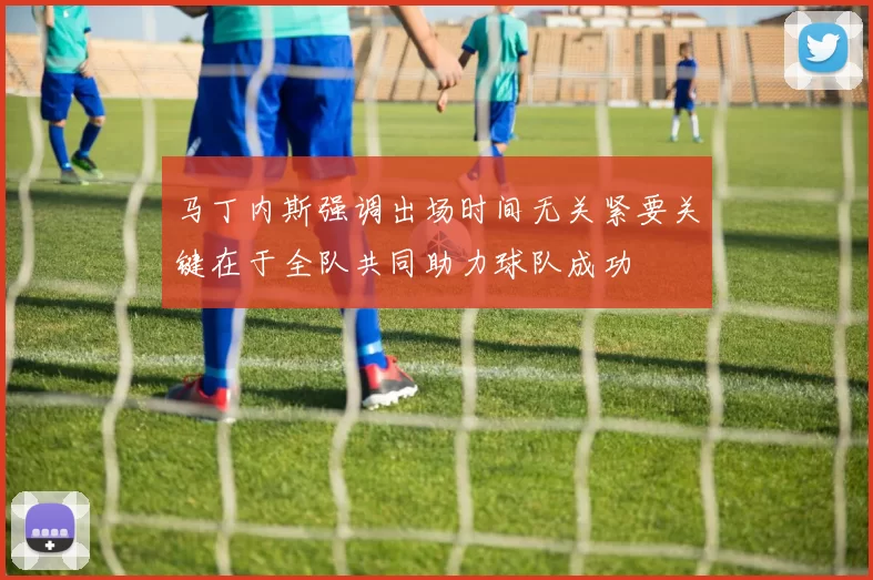 马丁内斯强调出场时间无关紧要关键在于全队共同助力球队成功