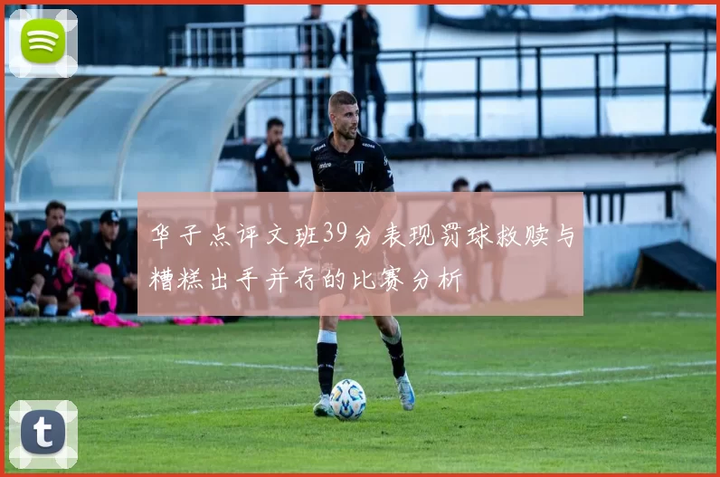 华子点评文班39分表现罚球救赎与糟糕出手并存的比赛分析