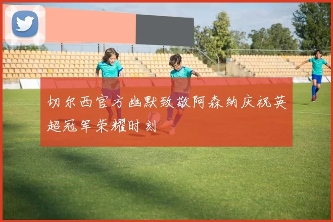 切尔西官方幽默致敬阿森纳庆祝英超冠军荣耀时刻