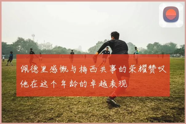 佩德里感慨与梅西共事的荣耀赞叹他在这个年龄的卓越表现